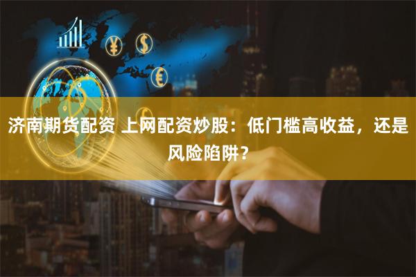 济南期货配资 上网配资炒股：低门槛高收益，还是风险陷阱？